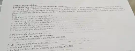 Part B: Reading (2.0ms)
1. Read the following passage and answer the questions.
III. I'm Mary. I have lots of friends and we learn many subjects at school. In the morning, I have lessons from seven thirty to
eleven. At break time I often play badminton will my friends or chat. In the afternoon, Toften read books in the library After
dinner, I watch TV and do my homework I usually go to bed at 10.1 always get up early in the morning so I never go to school
late.
1. What time do Mary's lessons finish? -2...
__
2. What does she often do in the afternoon? ->
__
3. Does she usually go to bed at 10.30 ?
>
4. Why does she never go to school late? arrow 
5. What time do Mary's lessons start?
6. Does she often read books in the library? ->
7. What does she often do at break
__
8. What does she do after dinner?->
__
II. Put questions for underlined words
1. They feel tired because they are working very hard
__
__
2. Mr Hung has a big farm near Hanoi. ->...
__
__
3. Maria and Tom are French. -...
__