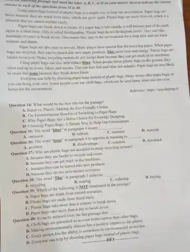 passage and mark the letter A, B, C , or D on your answer sheet to indicate the correct
answer to each of the questions from 34 to 40.
Using paper bags instead of plastic bags is a simple way to help our environment Paper bags are
better because they are made from trees, which can grow again. Plastic bags are made from oil, which is a
resource that we cannot replace easily.
Paper bags can break down in nature. If a paper bag is left outside, it will become part of the earth
again in a short time. This is called biodegrading. Plastic bags do not biodegrade easily. They can take
hundreds of years to break down. This means they stay in the environment for a long time and can harm
animals and plants.
Paper bags are also easy to recycle. Many places have special bins for recycling paper. When paper
bags are recycled, they can be turned into new paper products. This saves trees and energy Plastic bags are
harder to recycle Many recycling centers do not accept them because they can get stuck in the machines.
Using paper bags can also help reduce litter When people throw plastic bags on the ground, they
often end up in rivers. lakes, and oceans. This can hurt fish and other sea animals. Paper bags are less likely
to cause this issue because they break down faster.
Everyone can help by choosing paper bags instead of plastic bags Many stores offer paper bags, or
you can bring your own. Some people even use cloth bags, which can be used many times and are even
better for the environment.
Reference.https://epackaging.ie
Question 34: What would be the best title for the passage?
A. Paper vs. Plastic Making the Eco-Friendly Choice.
B. The Environmental Benefits of Switching to Paper Bags.
C. Why Paper Bags Are a Better Choice for Everyday Shopping.
D. Choosing Paper Bags: A Simple Way to Help Our Environment.
Question 35: The word "litter" in paragraph 4 means
__
C. resource
D. material
A. emission
B. rubbish
Question 36: The word "issue" in paragraph 4 is opposite in meaning to
__
D. drawback
A. problem
B. disadvantage
C. solution
Question 37: Why are plastic bags not accepted in many recycling centers?
A. because they are harder to recycle and reuse.
B. because they can get stuck in the machines.
C. because they can be turned into new products.
D. because they do not save natural resources
Question 38: The word "This" in paragraph 3 refers to
__
C. reducing
D. buying
A. recycling
B. reusing
Question 39: Which of the following is NOT mentioned in the passage?
A. Paper bags are made from natural resources.
B. Plastic bags are made from fossil fuels.
C. Plastic bags take more than a century to break down.
D. Paper bags take more than a day to break down.
.
Question 40: It can be inferred from the last passage that
__
A. Cloth bags are presented as an even better option than other bags.
B. Making environmentally choices has a positive impact on the planet.
C. Every person has the ability to contribute to environmental protection.
D. Everyone can help by choosing paper bags instead of plastic bags.
__ HÉT
__