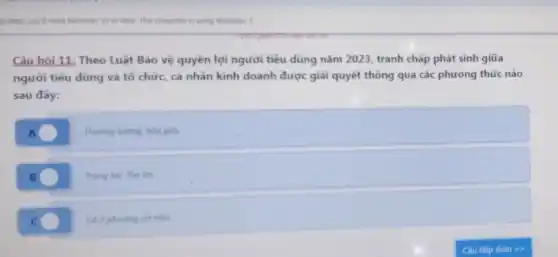 pdates, you'll need Windows 10 or later. This computer is using Windows
Câu hỏi 11: Theo Luật Bảo vệ quyền lợi người tiêu dùng nǎm 2023, tranh chấp phát sinh giữa
người tiêu dùng và tổ chức, cá nhân kinh doanh được giải quyết thông qua các phương thức nào
sau đây:
A	Thương lượng: hòa giai
B	Trong taic Toa din.
C	Ca 2 phuiding din trên.