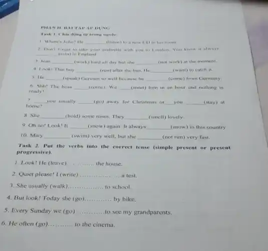 PHAN II. HAITAP AP DUNG
Task 1. Chin dong tir trong ngope.
1. Where's John? He __ (listen) to a new CD in his room.
2. Don't forget to take your umbrella with you to London.You know it always
__ (rain) in England
3. Jean __ (work) hard all day but she __ (not work) at the moment
4. Look! That boy __ (run) after the bus He __ (want) to catch it.
5. He __ (speak) German so well because he __ (come) from Germany
6. Shh! The boss __ (come). We __ (meet) him in an hour and nothing is
ready!
7. __ you usually __ (go) away for Christmas or __ you __ (stay) at
home?
8. She __ (hold) some roses. They __ (smell) lovely.
9. Oh no! Look It __ (snow) again. It always __ (snow) in this country.
10. Mary __ (swim) very well, but she __ (not run) very fast.
Task 2. Put the verbs into the correct tense (simple present or present
progressive).
1. Look! He (leave) __ the house
2. Quiet please! I (write) __ a test
3. She usually (walk) __ to school
4. But look! Today she (go) __ by bike
5. Every Sunday we (go) __ to see my grandparents.
6. He often (go) __ to the cinema.