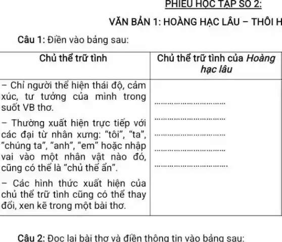 PHIEU HOC TAP SO 2:
VĂN BẢN 1: HOÀNG HẠC LÂU - THÔI H
Câu 1: Điền vào bảng sau:

 Chủ thể trữ tình & }(l)
Chủ thể trữ tình của Hoàng 
hạc lâu
 
 
- Chỉ người thể hiện thái độ, cảm 
xúc, tư tưởng của mình trong 
suốt VB thơ.
 & 
 
- Thường xuất hiện trực tiếp với 
các đại từ nhân xưng: "tôi", "ta", 
"chúng ta", "anh", "em" hoặc nhập 
vai vào một nhân vật nào đó, 
cũng có thể là "chủ thể ẩn". 
- Các hình thức xuất hiện của 
chủ thể trữ tình cũng có thể thay 
đổi, xen kẽ trong một bài thơ.
 & 


Câu 2: Đoc lai bài thơ và điền thông tin vào bảna sau: