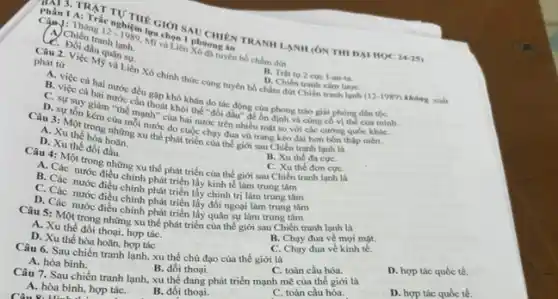 Phàn 1 A. TAT TUTHE Chon INI CHIEN TRANN LANH (ON THI DAI HOC
24-25)
IA
Can I: Thàng
12-1989 lyra
C. Đoán tranh 1.
đầu quân sự.
phát tư
D. Chiên tranh xim lượC.
(12-1989) không xuất
từ lệc Mỹ và Liên Xô chính thức cùng tuyên bố chấm dứt Chiến tranh lanh B. Trật tư 2 cuc I-an-ta.
B. việc cả hai nước đều cả hai nước
thoả khó khǎn do tác động của phong trào giải phóng dân tộC.
khỏi thế "đối dây"để on định và cùng cố vị thể của mình
D. sự tồn giảm "thế mạnh" của hai nước trên nhiều mặt so với các cường quốc khác
Câu 3: Một trong những xu thế phát giới sau Chiến tranh lạnh là
A. Xu
D. Xu thế đối hoa
Câu 4: Một trong những xu thế phát triển của thế giới sau Chiến tranh lạnh là
A. Các
B. Xu the da cựC.
C. Xu thể đơn cựC.
B. Các nước điều chinh phát triển lấy kinh tế làm trung
C. Các nước điều chính phát triển lấy chính trị làm trung
ause,các nước điều chính phát triển lấy quân sự làm trung tâm
Câu 5: Một trong những xu thế phát triển của thế giới sau Chiến tranh lạnh là
A. Xu thể đối thoại, hợp táC.
D. Xu thế hòa tác
B. Chạy đua về mọi mặt.
Câu 6. Sau chiến tranh lạnh, xu thế chủ đạo của thế giới là
C. Chạy đua về kinh tế.
A. hòa bình.
B. đối thoại.
C. toàn cầu hóa.
D. hợp tác quốc tế.
Câu 7. Sau chiến tranh lạnh, xu thế đang phát triển mạnh mẽ của thế giới là
A. hòa bình, hợp táC.
Câu 8. Hinh
B. đối thoại.
C. toàn cầu hóa.
D. hợp tác quốc tế.