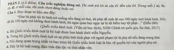 PHÂN 2 (4,0 điểm). Câu trắc nghiệm đúng sai. Thí sinh trả lời từ câu 01 đến câu 04.Trong mỗi ý a), b),
c), d), ở mỗi câu, thí sinh chọn đúng hoặc sai.
Câu 1. Đọc đoạn tư liệu sau đây:
"Đàn bà phải tội tử hình trở xuống nếu đang có thai , thì phải để sinh đẻ sau 100 ngày mới hành hình. Nếu
đã đủ 100 ngày mà không đem hành hình, thì ngục quan hay ngục lại bị tội biếm hay tội phạt..." (Điều 680)
(Quốc triều hình luật (Viện sử học dịch), NXB Chính trị quốc gia, Sự thật, 2017)
a. Bộ Quốc triều hình luật là bộ luật được ban hành dưới triều Nguyễn.
b. Trong bộ Quốc triều hình luật có sự phân biệt hình phạt với người phạm tội là phụ nữ nếu đang mang thai.
c. Nội dung quan trọng nhất và bao trùm bộ Quốc triều hình luật là bảo vệ quyền lợi của người phụ nữ.
d. Đây là bộ luật mang đậm tính dân tộc và tính nhân vǎn.