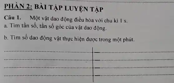 PHÀN 2 : BÀI TẬP LUYỆN TẬP
Câu 1. Một vật dao động điều hòa với chu kì 1 s.
a. Tìm tần số , tân số góc của vật dao động.
b. Tìm số dao động vật thực hiện được trong một phút.
__
-...........................