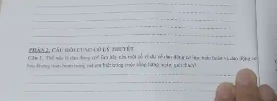 __
...............
....
PHÀN 2: CÂU HỎI CỦNG CÓ LÝ THUYẾT
Câu 1. Thế nào là dao động cơ?Em hãy nêu một số ví dụ về dao động cơ học tuần hoàn và dao động cơ
học không tuần hoàn trong mà em biết trong cuộc sống hàng ngày, giải thich?
__