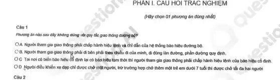 PHÂN I. CAU HOI TRAC NGHIỆM
(Hãy chọn 01 phương án đúng nhất)
Câu 1
Phương án nào sau đây không đúng với quy tắc giao thông đường bộ?
OA. Người tham gia giao thông phải chấp hành hiệu lệnh và chỉ dẫn của hệ thống bảo hiệu đường bộ.
OB. Người tham gia giao thông phải đi bên phải theo chiều đi của mình, đi đúng làn đường, phần đường quy định.
C. Tai nơi có biến bảo hiệu có định lại có báo hiệu tạm thời thì người tham gia giao thông phải chấp hành hiệu lệnh của báo hiệu cố định
OD Người điều khiển xe đạp chỉ được chở một người, trừ trường hợp chở thêm một trẻ em dưới 7 tuổi thì được chở tối đa hai người
Câu 2