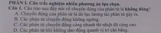 PHÂN I. Câu trắc nghiệm nhiều phương án lựa chọn.
Câu 1. Câu nào sau đây nói về chuyển động của phân tử là không đúng?
A. Chuyền động của phân tử là do lực tương tác phân tử gây ra.
B. Các phân tử chuyển động không ngừng.
C. Các phân tử chuyên động càng nhanh thì nhiệt độ càng cao.
D. Các phân tử khí không dao động quanh vị trí cân bằng.