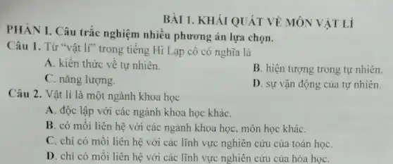 PHÀN I. Câu trǎc nghiệm nhiều phương án lựa chon.
BÀI 1. KHÁI QUÁT VỀ MÔN VẬT Lí
Câu 1. Từ "vât lí" trong tiếng Hi Lạp cô có nghĩa là
A. kiến thức về tự nhiên.
B. hiện tượng trong tự nhiên.
C. nǎng lượng.
D. sự vận động của tự nhiên.
Câu 2. Vật lí là một ngành khoa học
A. độc lập với các ngành khoa học kháC.
B. có mối liên hệ với các ngành khoa học, môn học kháC.
C. chi có mối liên hệ với các lĩnh vực nghiên cứu của toán họC.
D. chi có mỗi liên hệ với các lĩnh vực nghiên cứu của hóa họC.