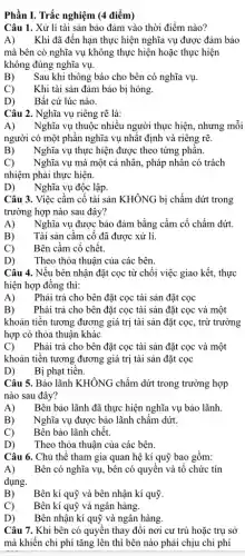 Phần I. Trắc nghiệm (4 điểm)
Câu 1. Xử lí tài sản bảo đảm vào thời điểm nào?
A) Khi đã đến hạn thực hiện nghĩa vụ được đảm bảo
mà bên có nghĩa vụ không thực hiện hoặc thực hiện
không đúng nghĩa vụ.
B) Sau khi thông báo cho bên có nghĩa vụ.
C) Khi tài sản đảm bảo bị hỏng.
D) Bất cứ lúc nào.
Câu 2. Nghĩa vụ riêng rẽ là:
A) Nghĩa vụ thuộc nhiều người thực hiện, nhưng mỗi
người có một phần nghĩa vụ nhất định và riêng rẽ.
B) Nghĩa vụ thực hiện được theo từng phân.
C) Nghĩa vụ mà một cá nhân, pháp nhân có trách
nhiệm phải thực hiện.
D) Nghĩa vụ độc lập.
Câu 3. Việc cầm cố tài sản KHÔNG bị chấm dứt trong
trường hợp nào sau đây?
A) Nghĩa vụ được bảo đảm bằng cầm cố chấm dứt.
B) Tài sản cầm cố đã được xử lí.
C) Bên cầm cố chết.
D) Theo thỏa thuận của các bên.
Câu 4. Nếu bên nhận đặt cọc từ chối việc giao kết., thực
hiện hợp đồng thì:
A) Phải trả cho bên đặt cọc tài sản đặt cọc
B) Phải trả cho bên đặt cọc tài sản đặt cọc và một
khoản tiền tương đương giá trị tài sản đặt cọc, trừ trường
hợp có thỏa thuận khác
C) Phải trả cho bên đặt cọc tài sản đặt cọc và một
khoản tiền tương đương giá trị tài sản đặt cọc
D) Bị phạt tiền.
Câu 5. Bảo lãnh KHÔNG chấm dứt trong trường hợp
nào sau đây?
A) Bên bảo lãnh đã thực hiện nghĩa vụ bảo lãnh.
B) Nghĩa vụ được bảo lãnh chấm dứt.
Bên bảo lãnh chết.
D) Theo thỏa thuận của các bên.
Câu 6. Chủ thể tham gia quan hệ kí quỹ bao gồm:
A) Bên có nghĩa vụ,bên có quyền và tổ chức tín
dụng.
B)
Bên kí quỹ và bên nhận kí quỹ.
C) Bên kí quỹ và ngân hàng.
Bên nhận kí quỹ và ngân hàng.
Câu 7. Khi bên có quyền thay đổi nơi cư trú hoặc trụ sở
mà khiến chi phí tǎng lên thì bên nào phải chịu chi phí