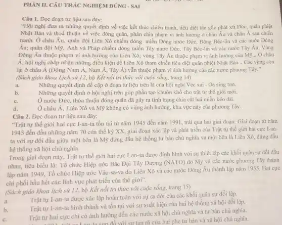 PHÀN II. CÂU TRẢC NGHIỆM ĐÚNG - SAI
Câu 1. Đọc đoạn tư liệu sau đây:
"Hội nghị đưa ra những quyết định về việc kết thúc chiến tranh, tiêu diệt tận gốc phát xít Đức , quân phiệt
Nhật Bản và thoả thuận về việc đóng quân, phân chia phạm vi ảnh hưởng ở châu Âu và châu Á sau chiến
tranh. Ở châu Âu.quân đội Liên Xô chiếm đóng miền Đông nước Đức, Đông Béc-lin và các nước Đông
Âu; quân đội Mỹ , Anh và Pháp chiếm đóng miền Tây nước Đức, Tây Béc-lin và các nước Tây Âu.. Vùng
Đông Âu thuộc phạm vi ảnh hưởng của Liên Xô; vùng Tây Âu thuộc phạm vi ảnh hưởng của Mỹ . Ở châu
Á, hội nghị chấp nhận những điều kiện để Liên Xô tham chiến tiêu diệt quân phiệt Nhật Bản __ Các vùng còn
lại ở châu Á (Đông Nam Á, Nam Á, Tây Á) vẫn thuộc phạm vi ảnh hưởng của các nước phương Tây."
(Sách giáo khoa Lịch sử 12, bộ Kết nối tri thức với cuộc sống, trang 14)
a.	Những quyết định đề cập ở đoạn tư liệu trên là của hội nghị Véc xai - Oa sing tơn.
b.
Những quyết định ở hội nghị trên góp phần tạo khuôn khô cho trật tự thế giới mới.
C.
Ở nước Đức, thỏa thuận đóng quân đã gây ra tình trạng chia cắt hai miền kéo dài.
d.
Ở châu Á, Liên Xô và Mỹ không có vùng ảnh hưởng , khu vực này của phương Tây.
Câu 2. Đọc đoạn tư liệu sau đây:
"Trật tự thế giới hai cực I-an-ta tồn tại từ nǎm 1945 đến nǎm 1991 , trải qua hai giai đoạn: Giai đoạn từ nǎm
1945 đến đầu những nǎm 70 của thế kỷ XX, giai đoạn xác lập và phát triển của Trật tự thế giới hai cực I-an-
ta với sự đối đầu giữa một bên là Mỹ đứng đầu hệ thống tư bản chủ nghĩa và một bên là Liên Xô , đứng đầu
hệ thống xã hội chủ nghĩa.
Trong giai đoạn này , Trật tự thế giới hai cực I-an-ta được định hình với sự thiết lập các khối quân sự đối đầu
nhau, tiêu biểu là:Tổ chức Hiệp ước Bắc Đại Tây Dương (NATO) do Mỹ và các nước phương Tây thành
lập nǎm 1949. Tổ chức Hiệp ước Vác-sa-va do Liên Xô và các nước Đông Âu thành lập nǎm 1955 Hai cực
chi phối hầu hết các lĩnh vực phát triển của thế giới".
(Sách giáo khoa lịch sử 12, bộ Kết nối tri thức với cuộc sống, trang 15)
a.
Trật tự I-an-ta được xác lập hoàn toàn với sự ra đời của các khối quân sự đối lập.
b.
Trật tự I-an-ta hình thành và tồn tại với sự xuất hiện của hai hệ thống xã hội đối lập.
C.
Trật tự hai cực chỉ có ảnh hưởng đến các nước xã hội chủ nghĩa và tư bản chủ nghĩa.
Trật t sun đổ với sự tan rã của hai phe tư bản và xã hội chủ nghĩa.