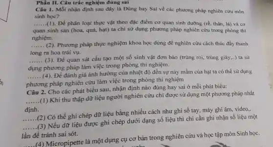 Phần II. Câu trắc nghiệm đúng sai
Câu 1. Mỗi nhận định sau đây là Đúng hay Sai về các phương pháp nghiên cứu môn
sinh hoc?
__ (1). Đề phân loại thực vật theo đặc điểm cơ quan sinh dưỡng ( rhat (e). thân, lá) và cơ
quan sinh sản (hoa, quả, hạt) ta chỉ sử dụng phương pháp nghiên cứu trong phòng thí
nghiệm.
__ (2). Phương pháp thực nghiệm khoa học dùng để nghiên cứu cách thúc đẩy thanh
long ra hoa trái vụ.
__ (3). Để quan sát cấu tạo một số sinh vật đơn bào (trùng roi, trùng giày,..) ta sử
dụng phương pháp làm việc trong phòng thí nghiệm.
__ (4). Để đánh giá ảnh hưởng của nhiệt độ đến sự nảy mầm của hạt ta có thể sử dụng
phương pháp nghiên cứu làm việc trong phòng thí nghiệm
Câu 2. Cho các phát biểu sau nhận định nào đúng hay sai ở mỗi phát biểu:
__
(1) Khi thu thập dữ liệu người nghiên cứu chỉ được sử dụng một phương pháp nhất
định.
__
.(2) Có thể ghi chép dữ liệu bằng nhiều cách như ghi số tay , máy ghi âm, video,.
__
.(3) Nếu dữ liệu được ghi chép dưới dạng số liệu thì chỉ cần ghi nhận số liệu một
lần để tránh sai sót.
__
(4) Micropipette là một dụng cụ cơ bản trong nghiên cứu và học tập môn Sinh học.