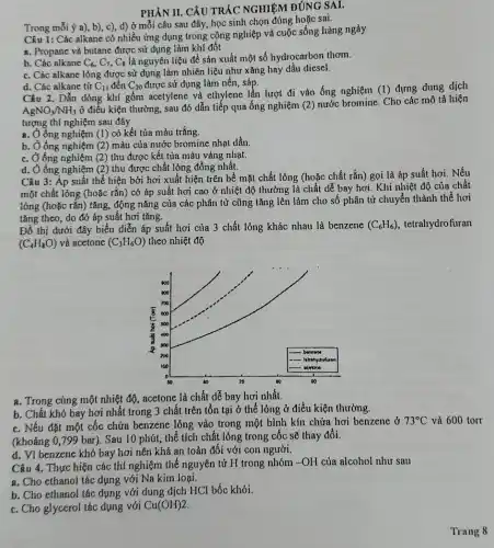 PHÀN II. CÂU TRÁC NGHIỆM ĐÚNG SAI,
Trong mỗi ý a), b), c), d) ở mỗi câu sau đây, học sinh chọn đúng hoặc sai.
Câu 1: Các alkane có nhiều ứng dụng trong công nghiệp và cuộc sống hàng ngày
a. Propane và butane được sử dụng làm khí đốt
b. Các alkane C_(6),C_(7),C_(8) là nguyên liệu để sản xuất một số hydrocarbon thơm.
c. Các alkane lỏng được sử dụng làm nhiên liệu như xǎng hay dầu diesel.
d. Các alkane từ C_(11) đến C_(20) được sử dụng làm nến, sáp.
Câu 2. Dẫn dòng khí gồm acetylene và ethylene lần lượt đi vào ống nghiệm (1)đựng dung dịch
AgNO_(3)/NH_(3)
ở điều kiện thường , sau đó dẫn tiếp qua ống nghiệm (2)nước bromine. Cho các mô tả hiện
tượng thí nghiệm sau đây
a. Ở ống nghiệm (1) có kết tủa màu trắng.
b. Ở ống nghiệm (2)màu của nước bromine nhạt dần.
c. Ở ống nghiệm (2)thu được kết tủa màu vàng nhạt.
d. Ở ống nghiệm (2)thu được chất lỏng đồng nhất.
chất lỏng (hoặc chất rắn)gọi là áp suất hơi. Nếu
tǎng	áp
Đồ thị dưới đây biểu diễn áp suất hơi của 3 chất lỏng khác nhau là benzene (C_(6)H_(6)) tetrahydrofuran
(C_(4)H_(8)O) và acetone (C_(3)H_(6)O) theo nhiệt độ
a. Trong cùng một nhiệt độ, acetone là chất dễ bay hơi nhất.
b. Chất khó bay hơi nhất trong 3 chất trên tồn tại ở thể lỏng ở điều kiện thường.
c. Nếu đặt một cốc chứa benzene lỏng vào trong một bình kín chứa hơi benzene ở
73^circ C và 600 torr
(khoảng 0,799 bar). Sau 10 phút, thể tích chất lỏng trong cốc sẽ thay đổi.
d. Vì benzene khó bay hơi nên khá an toàn đối với con người.
Câu 4. Thực hiện các thí nghiệm thế nguyên tử H trong nhóm -OH của alcohol như sau
a. Cho ethanol tác dụng với Na kim loại.
b. Cho ethanol tác dụng với dung dịch HCl bốc khói.
c. Cho glycerol tác dụng với Cu(OH)2