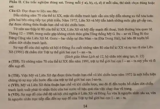 Phần II. Câu trắc nghiệm đúng sai.Trong mỗi ý a), b)c), d) ở mỗi câu, thí sinh chọn đúng hoặc
sai
Câu 62: Đọc đoạn tư liệu sau đây:
đạt được những thỏa thuận hạn chế vũ khí chiến lược.
Từ nửa sau thập kỉ 80 của thế kỉ XX, Liên Xô và Mỹ đẩy mạnh đối thoại, bình thường hóa quan hệ.
Tháng 12-1989 , trong cuộc gặp không chính thức giữa Tổng thống Mỹ G. Bu - sơ và Tổng Bí thư
Đảng Cộng sản Liên Xô M. Goóc -ba- chốp tại đảo Man-ta (Địa Trung Hải), hai bên đã tuyên bố
chấm dứt chiến tranh lạnh.
Sự sụp đồ của chủ nghĩa xã hội ở Đông Âu cuối những nǎm 80 của thế kỉ XX và sự tan rã của Liên
Xô (1991) đã chấm dứt Trật tự thế giới hai cực I-an-ta.
(Sách giáo khoa Lịch sử 12, bộ chân trời sáng tạo, tr.15)
a (TH). Từ những nǎm 70 của thế ki XX đến nǎm 1991, trật tự thế giới hai cực I -an-ta suy yếu và đi
đến sụp đổ.
b (TH). Việc Mỹ và Liên Xô đạt được thỏa thuận hạn chế vũ khí chiến lược nǎm 1972 là một biểu hiện
chứng tỏ sự suy yếu bước đầu của trật tự thế giới hai cực I-an-ta.
C (VD) . Mỹ và Liên Xô thỏa thuận hạn chế vũ khí chiến lược, sau đó đi đến tuyên bố chấm dứt chiến
tranh lạnh xuất phát từ nhận thức của hai nước về hậu quả của việc chạy đua vũ trang.
b (VD) . Sự sụp đổ của chế độ xã hội chủ nghĩa ở Liên Xô và Đông Âu vừa là nguyên nhân sâu xa, vừa
là nguyên nhân trực tiếp dẫn đến sự sụp đổ của Trật tự thế giới hai cực I - an - ta.