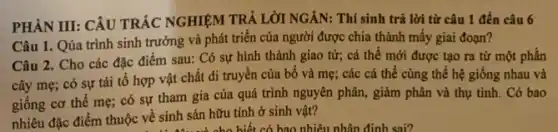 PHÀN III: CÂU TRÁC NGHIỆM TRẢ LỜI NGĂN:Thí sinh trả lời từ câu 1 đến câu 6
Câu 1. Qúa trình sinh trưởng và phát triển của người được chia thành mấy giai đoạn?
Câu 2. Cho các đặc điểm sau: Có sự hình thành giao tử; cá thể mới được tạo ra từ một phần
cây mẹ; có sự tái tổ hợp vật chất di truyền của bố và mẹ;các cá thể cùng thể hệ giống nhau và
giống cơ thể mẹ;có sự tham gia của quá trình nguyên phân, giảm phân và thụ tinh. Có bao
nhiêu đặc điểm thuộc về sinh sản hữu tính ở sinh vật?
: 4xox và cho biết có bao nhiêu nhân định sai?