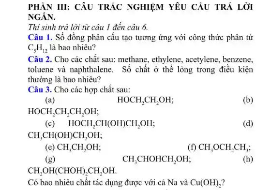 PHẦN III : CÂU TRẮC NGHIỆM YÊU CẦU TRẢ LỜI
NGÂN.
Thí sinh trả lời từ câu 1 đến câu 6.
Câu 1. Số đồng phân câu tạo tương ứng với công thức phân tử
C_(5)H_(12) là bao nhiêu?
Câu 2. Cho các chất sau:methane , ethylene , acetylene , benzene,
toluene và naphthalene . Số chất ở thể lỏng trong điêu kiện
thường là bao nhiêu?
Câu 3. Cho các hợp chất sau:
(a)	HOCH_(2)CH_(2)OH	(b)
HOCH_(2)CH_(2)CH_(2)OH
(c) HOCH_(2)CH(OH)CH_(2)OH	(d)
CH_(3)CH(OH)CH_(2)OH
f)