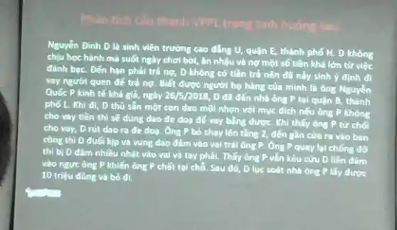 Phân tích Câu thành VPPL trong tinh huống sau
Nguyến Đinh D là sinh viên trường cao đẳng U, quận E thành phố H. D không
chịu học hành mà suốt ngày chơi bời, ǎn nhậu và nợ một số tiền khả lớn từ việc
đánh bạc. Đến hạn phải trả nợ , D không có tiền trả nên đã này sinh ý định đi
vay người quen để trả nợ. Biết được người họ hàng của minh là ông Nguyễn
Quốc P kinh tế khả giả, ngày 26/5/2018, D đã đến nhà ông P tại quận B , thành
phố L. Khi đi , D thủ sản một con dao mũi nhọn với mục đích nếu ông P không
cho vay tiền thì sẽ dùng dao đe doa đế vay bằng được. Khi thấy ông P từ chối
cho vay, D rút dao ra đe doa . Ông P bỏ chạy lên tầng 2, đến gần cửa ra vào ban
công thì D đuối kịp và vung dao đâm vào vai trái ông P. Ông P quay lại chống đỡ
thì bị D đâm nhiều nhát vào vai và tay phải.. Thấy ông P vẫn kêu cửu D liền đâm
vào ngực ông P khiến ông P chết tại chổ. Sau đó , D lục soát nhà ông P lấy được
10 triệu đồng và bỏ đi.