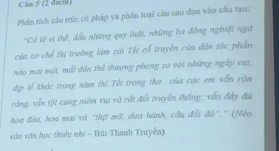 Phân tích cấu trúc cú pháp và phân loại câu sau dựa vào cấu tạo:
"Có lẽ vì thế, dẫu những quy luật, những ba động nghiệt ngã
của cơ chế thị trường làm cái Tết cổ truyền của dân tộc phần
nào mai một, mất dần thế thượng phong so với những ngày vui,
dịp lễ khác trong nǎm thì Tết trong thơ của các em vẫn rộn
rằng, vẫn tột cùng niềm vui và rất đổi truyền thống: vẫn đây đủ
hoa đào, hoa mai và "thịt mỡ, dưa hành, câu đối đỏ
vào vǎn học thiếu nhi-Bùi Thanh Truyền)
Câu 5 (2 điem)