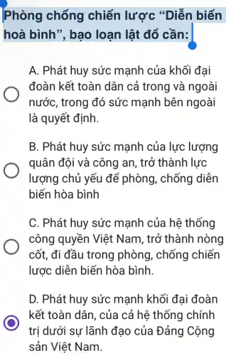 Phòng chống chiến lược "Diễn biến
hoà bình",bao loạn lật đổ cần:
A. Phát huy sức mạnh của khối đại
đoàn kết toàn dân cả trong và ngoài
nước, trong đó sức mạnh bên ngoài
là quyết định.
B. Phát huy sức mạnh của lực lượng
quân đội và công an, trở thành lực
lượng chủ yếu để phòng , chống diễn
biến hòa bình
C. Phát huy sức mạnh của hệ thống
công quyền Việt Nam, trở thành nòng
cốt, đi đầu trong phòng , chống chiến
lược diễn biến hòa bình.
D. Phát huy sức mạnh khối đai đoàn
kết toàn dân , của cả hệ thống chính