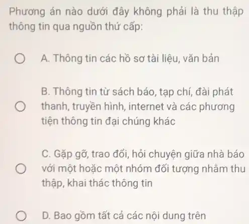 Phương án nào dưới đây không phải là thu thập
thông tin qua nguồn thứ cấp:
A. Thông tin các hồ sơ tài liệu vǎn bản
B. Thông tin từ sách báo, tạp chí,đài phát
thanh, truyền hình , internet và các phương
tiện thông tin đại chúng khác
C. Gặp gỡ, trao đổi, hỏi chuyện giữa nhà báo
với một hoặc một nhóm đối tượng nhằm thu
thập, khai thác thông tin
D. Bao gồm tất cả các nội dung trên