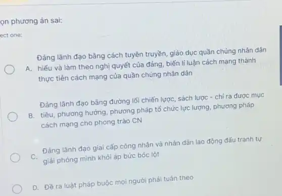 on phương án sai:
ect one:
Đảng lãnh đạo bằng cách tuyên truyền, giáo dục quần chúng nhân dân
A. hiểu và làm theo nghị quyết của đảng, biến lí luận cách mạng thành
thực tiền cách mạng của quần chúng nhân dân
Đảng lãnh đạo bằng đường lối chiến lược sách lược - chỉ ra được mục
B. tiêu, phương hướng , phương pháp tổ chức lực lượng, phương pháp
cách mạng cho phong trào CN
Đảng lãnh đạo giai cấp công nhân và nhân dân lao động đấu tranh tự
C. giải phóng mình khỏi áp bức bóc lột
D. Đề ra luật pháp buộc mọi người phải tuân theo