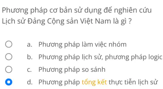 Phương pháp cơ bản sử dụng để nghiên cứu
Lịch sử Đảng Cộng sản Việt Nam là gì ?
a. Phương pháp làm việc nhóm
b. Phương pháp lịch sử,phương pháp logic
C. Phương pháp so sánh
D
d. Phương pháp tổng kết thực tiễn lịch sử