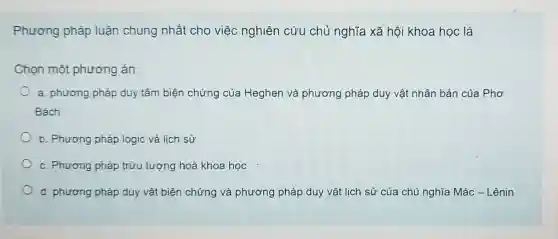 Phương pháp luận chung nhất cho việc nghiên cứu chủ nghĩa xã hội khoa học là
Chọn một phương án:
a. phương pháp duy tâm biện chứng của Heghen và phương pháp duy vật nhân bản của Phơ
Bách
b. Phương pháp logic và lịch sử
c. Phương pháp trừu tượng hoá khoa học
d. phương pháp duy vật biện chứng và phương pháp duy vật lịch sử của chủ nghĩa Mác -Lênin