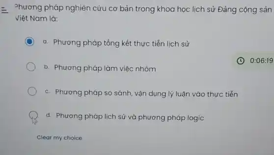 Phương pháp nghiên cứu cơ bản trong khoa học lịch sử Đảng cộng sản
Việt Nam là:
C a. Phương pháp tổng kết thực tiễn lịch sử
b. Phương pháp làm việc nhóm
C
c. Phương pháp so sánh, vận dụng lý luận vào thực tiễn
d. Phương pháp lịch sử và phương pháp logic