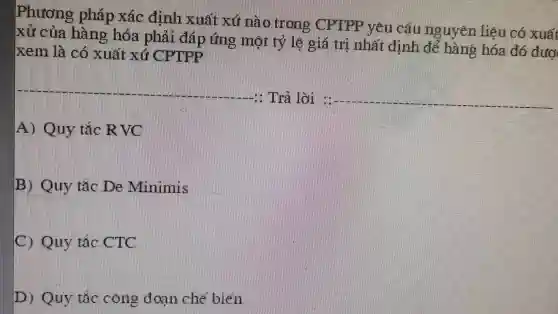 Phương pháp xác định xuất xứ nào Trong CT TPP yêu câu nguyen liệu có xuất
xử của hàng hóa phải đáp ứng mọi tỷ le giá trị nhất định để hàng hóa đó đượ
xem là có xuất xử
1. Trả lời 15 __
A) Quy tác R
B) Quy tác De Minimis
(1) Quy tác
D) Quy tác cong doan che biến