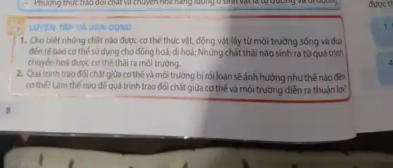 - Phương thức trào ) dol chat và chuyên hóa hàng lượng 0 sinh vật là tự duong và di duong.
LUYỆN TẬP VÀ VAN DUNG
1. Cho biết những chất nào được cơ thể thực vật, động vật lấy từ môi trường sống và đưa
đến tế bào cơ thể sử dung cho đồng hoá, dị hoá; Những chất thải nào sinh ra từ quá trình
chuyển hoá được cơ thể thải ra môi trường.
2. Quá trình trao đổi chất giữa cơ thế và môi trường bị rối loạn sẽ ảnh hưởng như thế nào đến
cơ thể? Làm thế nào để quá trình trao đổi chất giữa cơ thể và môi trường diễn ra thuận lợi?
được tr
1.
4