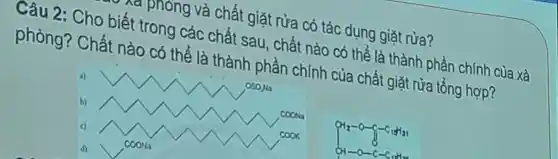 . , phòng và chất giặt rửa có tác dụng giặt rửa?
Câu 2:Cho biết trong các chất sau , chất nào có thể là thành phần chính của xà
phòng?Chất nào có thể là thành phần chính của chất giặt rửa tổng hợp?