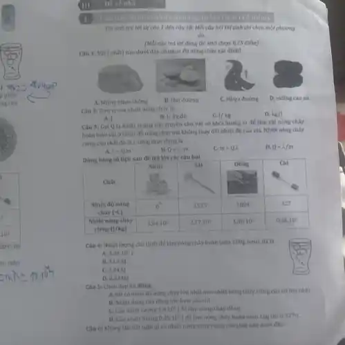 phân
ng của
àn toàn
III Dê về nhà
Thisinh trá lời từ câu 1 đến câu 18. Mối câu hol thí sinh chỉ chọn một phương
án.
(Mỗi câu trả lời đúng thí sinh được 0,25 điểm)
Câu 1: Vật (chất) nào dưới đây có nhiệt độ nóng chảy xác định?
A. Miếng nhưa thông
B. Hat đường
C. Nhưa đường
D. miếng cao su
Câu 2: Dơn vị của nhiệt nóng chày là
B. 1/kgcdot dacute (o)
1/kg
D. kg/l
A.
Câu 3: Gọi Q là nhiệt lượng cần truyền cho vật có khối lượng m để làm vật nóng chảy
hoàn toàn vật ở nhiệt độ nóng chảy mà không thay đối nhiệt độ của vật.Nhiệt nóng chảy
riêng của chất đó là 2. công thức đúng là
D. Q=lambda /m
A. lambda =Qcdot m
B. Q=lambda m
C. m=Q.lambda 
Dùng bảng số liệu sau đề trả lời các câu hỏi
Câu 4: Nhiệt lượng cần thiết để làm nóng chây hoàn toàn 100g nước đá là
A. 3,34cdot 10^5J
B. 33.4kJ
C. 3,34k]
D. 0,334kl
Câu 5: Chọn đáp án đúng
A. Sắt có nhiệt độ nóng chảy lớn nhất nên nhiệt nóng cháy riêng của nóiôn nhất
B. Nhiệt dung của đồng lớn hơn của chỉ
C. Cân nhiệt lượng 1.8.10^5 để làm nóng chày đồng
D. Cần nhiệt lượng 0,25.10^5 để làm nóng chảy hoàn toàn 1kg chỉ ở 327^circ C
Câu 6: Khong the kết luận gì về nhiệt nóng chảy riêng của chất nào dưới đây?