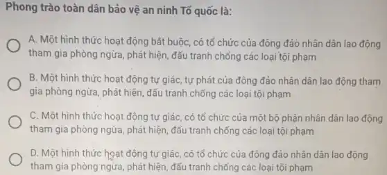 Phong trào toàn dân bảo vệ an ninh To quốc là:
A. Một hình thức hoạt động bắt buộc , có tổ chức của đông đảo nhân dân lao động
tham gia phòng ngừa , phát hiện, đấu tranh chống các loại tội phạm
B. Một hình thức hoạt động tự giác , tự phát của đông đảo nhân dân lao động tham
gia phòng ngừa, phát hiện, đấu tranh chống các loại tội phạm
C. Một hình thức hoạt động tự giác , có tổ chức của một bộ phận nhân dân lao động
tham gia phòng ngừa , phát hiện, đấu tranh chống các loại tội phạm
D. Một hình thức hoạt động tự giác , có tổ chức của đông đảo nhân dân lao động
tham gia phòng ngừa , phát hiện, đấu tranh chống các loại tội phạm