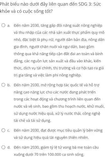 Phát biểu nào dưới đây liên quan đến SDG 3: Sức
khỏe và có cuộc sống tốt?
a. Đến nǎm 2030, tǎng gấp đôi nǎng suất nông nghiệp
và thu nhập của các nhà sản xuất thực phẩm quy mô
nhỏ, đặc biệt là phụ nữ , người dân bản địa, nông dân
gia đình , người chǎn nuôi và ngư dân, bao gồm
thông qua khả nǎng tiếp cận đất đai an toàn và bình
đẳng, các nguồn lực sản xuất và đầu vào khác , kiến
thức, dịch vụ tài chính, thị trường và cơ hội tạo ra giá
trị gia tǎng và việc làm phi nông nghiệp.
b. Đến nǎm 2030, mở rộng hợp tác quốc tế và hỗ trợ
nâng cao nǎng lực cho các nước đang phát triển
trong các hoạt động và chương trình liên quan đến
nước và vệ sinh, bao gồm thu hoạch nước, khử muối
sử dụng nước hiệu quả, xử lý nước thải , công nghệ
tái chế và tái sử dụng.
c. Đến nǎm 2030, đạt được mục tiêu quản lý bền vững
và sử dụng hiệu quả tài nguyên thiên nhiên.
d. Đến nǎm 2030, giảm tỷ lệ tử vong bà mẹ toàn cầu
xuống dưới 70 trên 100 .000 ca sinh sống.