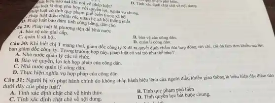 phát biểu nào sai khi nói về pháp luật?
háp luật không phù hợp với quyền luật?chra vụ chung
Pháp luật có tính inh phạm phổ biến trong xã hội.
luật điều chỉnh các quan hệ xã hội thống nhất.
D. Pháp luật bảo đảm tính công bằng dân chủ.
D. Tính xác định chặt chẽ về nội dung.
nhi quy phạm phô biến.
Câu 29: Pháp luật là phương tiện để Nhà nước
A. bảo vệ các giai cấp.
C. quản lí xã hội.
B. bảo vệ các công dân.
Câu 30: Khi biết chị T mang thai,giám đốc công ty X đã ra quyết định chấm dứt hợp đồng với chị, chị đã làm đơn khiếu nại lên
D. quản lí công dân.
ban giám đốc công ty. Trong trường hợp này, pháp luật có vai trò như thế nào ?
A. Nhà nước quản lý các tổ chứC.
B. Bảo vệ quyền , lợi ích hợp pháp của công dân.
C. Nhà nước quản lý công dân.
D. Thực hiện nghĩa vụ hợp pháp của công dân.
Câu 31: Người bị xử phạt hành chính do không chấp hành hiệu lệnh của người điều khiển giao thông là biểu hiện đặc điểm nào
dưới đây của pháp luật?
A. Tính xác định chặt chẽ về hình thứC.
B. Tính quy phạm phổ biến
C. Tính xác định chặt chẽ về nội dung.
D. Tính quyền lực bắt buộc chung.
111.00