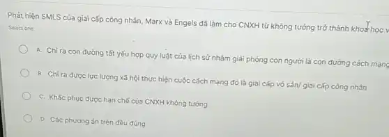 Phát hiện SMLS của giai cấp công nhân Marx và Engels đã làm cho CNXH từ không tưởng trở thành khoa học v
Select one:
A. Chi ra con đường tất yếu hợp quy luật của lịch sử nhằm giải phóng con người là con đường cách mạng
B. Chỉ ra được lực lượng xã hội thực hiện cuộc cách mạng đó là giai cấp vô sản/ giai cấp công nhân
C. Khắc phục được hạn chế của CNXH không tưởng
D. Các phương án trên đều đúng