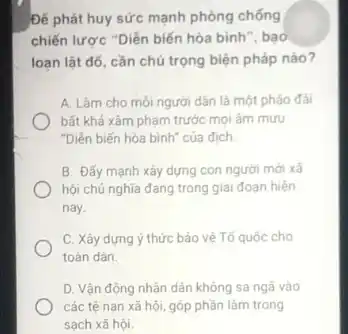 Đế phát huy sức mạnh phòng chống
chiến lược "Diễn biến hòa bình", bao
loạn lật đó, cần chú trọng biện pháp nào?
A. Làm cho mỗi người dân là một pháo đài
bất khả xâm phạm trước mọi âm mưu
"Diễn biến hòa bình của địch.
B. Đấy mạnh xây dựng con người mới xã
hội chủ nghĩa đang trong giai đoạn hiện
nay.
C. Xây dựng ý thức bảo vệ Tổ quốc cho
toàn dân.
D. Vận động nhân dân không sa ngã vào
các tệ nạn xã hội, góp phần làm trong
sạch xã hội.