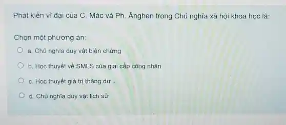 Phát kiến vĩ đại của C. Mác và Ph. Ănghen trong Chủ nghĩa xã hội khoa học là:
Chọn một phương án:
a. Chủ nghĩa duy vật biện chứng
b. Học thuyết về SMLS của giai cấp công nhân
C. Học thuyết giá trị thặng dư -
d. Chủ nghĩa duy vật lịch sử