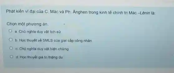 Phát kiến vĩ đại của C. Mác và Ph. Ánghen trong kinh tế chính trị Mác -Lênin là:
Chọn một phương án:
a. Chủ nghĩa duy vật lịch sử
b. Học thuyết về SMLS của giai cấp công nhân
C. Chủ nghĩa duy vật biện chứng
d. Học thuyết giá trị thặng dư