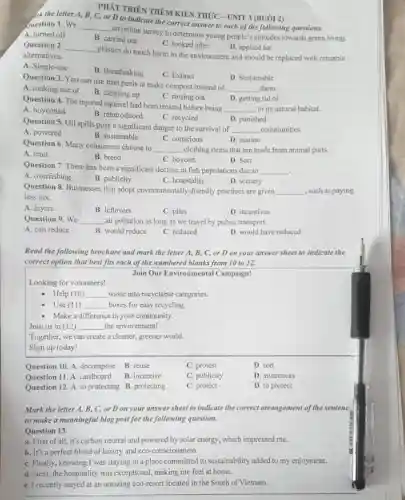 PHÁT TRIÊN THÊM KIỂN THỨC - UNIT 3 (BUỔI 2)
buestion 1. We C, or D to indicate the correct answer to each of the following questions.
__
an online survey to determine young people's attitudes towards green living.
A. turned off
B. carried out
C. looked after
D. applied for
Question 2. __
plastics do much harm to the environment and should be replaced with reusable alternatives.
A. Single-use
B. Breathtaking
C. Extinct
Question 3. You can use fruit peels to make compost instead of
__ them.
D. Sustainable
A. making use of
B. cleaning up
C. rinsing out
D. getting rid of
Question 4. The injured squirrel had been treated before being
__ to its natural habitat.
A. boycotted
B. reintroduced
C. recycled
D. punished
Question 5. Oil spills pose a significant danger to the survival of
__ communities.
A. powered
B. sustainable
C. conscious
D. marine
Question 6. Many consumers choose to
__ clothing items that are made from animal parts.
A. emit
B. breed
C. boycott
D. Sort
Question 7. There has been a significant decline in fish populations due to __ .
A. overfishing
B. publicity
C. hospitality
D. scenery
Question 8 Businesses that adopt environmentally-friendly practices are given __ , such as paying
less tax.
A. layers
B. leftovers
C. piles
D. incentives
Question 9. We __ air pollution as long as we travel by public transport.
A. can reduce
B. would reduce
C. reduced
D. would have reduced
Read the following brochure and mark the letter A, B,C, or D on your answer sheet to indicate the
correct option that best fits each of the numbered blanks from 10 to 12.
Join Our Environmental Campaign!
Looking for volunteers!
Help (10) __ waste into recyclable categories.
Use (11) __ boxes for easy recycling.
Make a difference in your community.
Join us in (12) __ the environment!
Together, we can create a cleaner greener world.
Sign up today!
Question 10. A decompose
B. reuse
C. protest
D. sort
Question 11. A . cardboard
B. incentive
C. publicity
D. awareness
Question 12. A. to protecting B protecting
C. protect
D. to protect
Mark the letter A,B, C, or D on your answer sheet to indicate the correct arrangement of the sentenc
to make a meaningful blog post for the following question.
Question 13.
a. First of all, it's carbon neutral and powered by solar energy, which impressed me.
b. It's a perfect blend of luxury and eco-consciousness.
C. Finally, knowing I was staying in a place committed to sustainability added to my enjoyment.
d. Next, the hospitality was exceptional, making me feel at home.
e. I recently stayed at an amazing eco-resort located in the South of Vietnam.