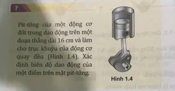 ?
Pit-tông của một động cơ
đốt trong dao động trên một
đoạn thẳng dài 16 cm và làm
cho trục khuỷu của động cơ
quay đều (Hình 1.4). Xác
định biên độ dao động của
một điểm trên mặt pit-tông.