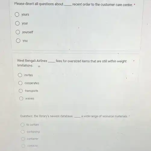 Please direct all questions about __ recent order to the customer care center.
yours
your
yourself
you
West Bengali Airlines __ fees for oversized items that are still within weight
limitations.
invites
cooperates
transports
waives
Questwiz, the library's newest database __ a wide range of resource materials.
to contain
containing
container
contains