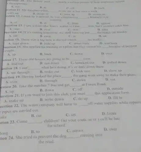 plestion 10. The factory paid __ nearly a million pounds to their employees injured
the explosion.
A. out
B. in
C. off
D. back
gestion 11. My daughter often __ to see me at lest once a week.
calls up
B. drops in
D. comes on
estion 12. I think he is unwell: he was complaining __ a headache this
morning
A. of
B. at
C. from
D. against
Question 13. I saw a thief take Tom's wallet so I ran __ him, but I couldn't catch him.
A. into
B. over
C. near
D. after
question 14. If it's raining tomorrow, we shall have top put __ the match till Sunday.
A. off
B. away
C. in
D. on
estion 15. There was a big hole is the rod which __ the traffiC.
A. kept down
B. held up
C. stood back
D. sent back
uestion 16. She applied for training as a pilot, but they turned her __ because of herpoor
esight.
A. up
B. back
C. down
D. over
stion 17. These old houses are going to be __ soon.
D. pulled down
A. laid out
B. run down
C. knocked out
estion 18. I can __ what he's doing, it's so dark down there.
D. show up
A. see through
B. make out
C. look into
uestion 19. Having looked the place __ the gang went away to make their plans.
A. over
B. through
C. down
D. out
estion 20. Take the number 7 bus and get __ at Forest Road.
D. outside
A. up
B. down
C. off
uestion 21. If you want to join this club you must
__ this application form.
D. fill in
A. make up
B. write down
C. do up
uestion 22. The water company will have to __
off water supplies while repairs
pipes are carried out.
ake
B. cut
C. set
D. break
stion 23. Come __
. children! Get your coats on or you'll be late
for school.
B. to
C. across
D. over
long
tion 24. She tried to prevent the dog
__ running into
the road.