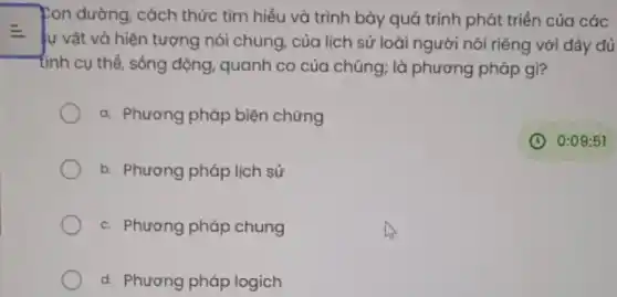 pon đường, cách thức tìm hiểu và trình bày quá trình phát triển của các
E
lự vật và hiện tượng nói chung, của lịch sử loài người nói riêng với dầy đủ
tính cụ thể, sống động, quanh có của chúng; là phương pháp gì?
a. Phương pháp biện chứng
b. Phương pháp lịch sử
c. Phương pháp chung
d. Phương pháp logich
(C) 0:09:51