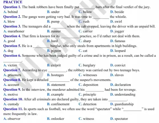 PRACTICE
Question 1. The bank robbers have been finally put __ bars after the final verdict of the jury.
A. behind
B. under
C. below
D. beside
Question 2. The gangs were getting very bad.It was time to __ the whistle.
A. blow
B. pump
C. rush
D. swirl
Question 3. The teenagers did a __ when the cab stopped.leaving the driver with an unpaid bill
A. marathoner
B. runner
C. carrier
D. jogger
practice, so I'd rather not deal with them.
__
A. good
B. hard
C. sharp
D. famous
Question 5. He is a __ burglar, who only steals from apartments in high buildings.
A. dog
B. pigeon
C. cat
D. leopard
Question 6. Someone who has been judged guilty of a crime and is in prison, as a result,can be called a
__
A. victim
B. culprit
C. burglary
D. convict
Question 7. According to eye __ , the robbery was carried out by two teenage boys.
A. prisoners
B. hostages
C. witnesses
D. slaves
Question 8. He kept a detailed __ of the suspect's movements.
A. account
B. statement
C. deposition
D. declaration
Question 9. In the interview, the murderer admitted his __ had been for revenge
A. motive
B. example
C. principle
D. understanding
Question 10. After all criminals are declared guilty , they are taken into __
A. custody
B. confinement
C. detection
D. guardianship
Question 11. In sports such as football, we often use the word "spectator" while " __ "is used
more frequently in law.
A. observer
B. onlooker
C. witness
D. spectator