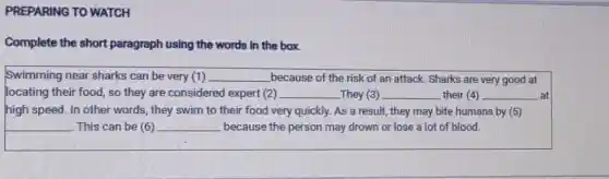 PREPARING TO WATCH
Complete the short paragraph using the words in the box.
Swimming near sharks can be very (1) __ because of the risk of an attack. Sharks are very good at
locating their food, so they are considered expert (2) __ -They (3) __ their (4) __ at
high speed. In other words, they swim to their food very quickly.As a result, they may bite humans by (5)
__ This can be (6) __ because the person may drown or lose a lot of blood.