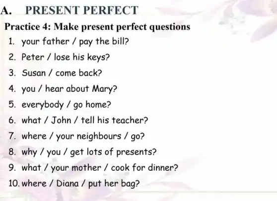 A . PRESENT PERFECT
Practice 4: Make present perfect questions
1. your father/pay the bill?
2. Peter / lose his keys?
3. Susan / come back?
4. you / hear about Mary?
5. everybody / go home?
6. what / John / tell his teacher?
7. where / your neighbours / go?
8. why/you / get lots of presents?
9. what / your mother / cook for dinner?
10. where / Diana / put her bag?