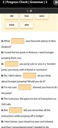 Progress Check Grammar | 2
did
what
who
A: What square  your favourite places in New
Zealand?
B: I loved the hot pools in Rotorua. I went bungee
jumping there, too.
A: square  you jump solo or was it a 'tandem
jump; you know, with a friend or someone?
B: No, I did it alone. square  do you think
about bungee jumping:? Would you do it?
A: I'm not sure. square  showed you how to do
the jump?
B: The instructor. She gave me lots of instructions so
I felt safe.
A: But square  did you remember all the
instructions while jumping off a bridge?
B:I don't know. I just closed my eyes and relaxed,
and then I remembered what I needed to do.
how
were