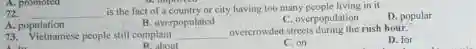 A. promoted
72 __
is the fact of a country or city having too many people living in it
D. popular
A. population
B. overpopulated
C. overpopulation
73. Vietnamese people stil complain __ overcrowded streets during the rush hour.
D. for
P. about
C. on