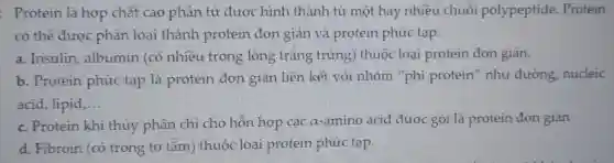 : Protein là hợp chất cao phân tử được hình thành từ một hay nhiều chuỗi polypeptide . Protein
có thể được phân loại thành protein đơn giản và protein phức tạp.
a . Insulin , albumin (có nhiều trong lòng trǎng trứng)thuộc loại protein đơn giản.
b . Protein phức tạp là protein đơn giản liên kết với nhóm "phi protein'như đường nucleic
acid , lipid __
c . Protein khi thủy phân chi cho hôn hợp các a-amino acid được gọi là protein đơn giản
d . Fibroin (có trong tơ tǎm ) thuộc loại protein phức tạp.