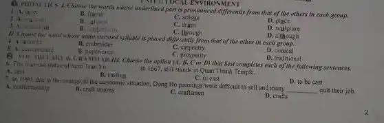 Q. PHONETICS 1. Choose the words whose underlined part is pronounced from that of the others in each group.
UNIT 1: LOCAL ENVIRONMENT
1. A. layer
B. frame
2. A. museum
B. cultural
C artisan
D
3. A. tabiecloth
B. authenticity
C. drum
D. sculpture
C through
11. Choose the word whose main stressed syllable is placed differently from that of the other in each group.
D . although
4. A. artefact
B. embroider
C . carpentry
D. conical
5. A. complicated
B. experience
C. prosperity
D. traditional
B. VOC (BULAR) A GRAMMAR III. Choose the option (A, B, C or D) that best completes each of the following sentences.
6. The four-ton statue of hero Tran Vu
__ in 1667, still stands in Quan Thanh Temple.
A. cast
B . casting
C. to cast
D. to be cast
7. In 1990. due to the change of the economic situation, Dong Ho paintings were difficult to sell and many
__ quit their job.
A. craftsmanship
B. craft unions
C. craftsmen
D. crafts